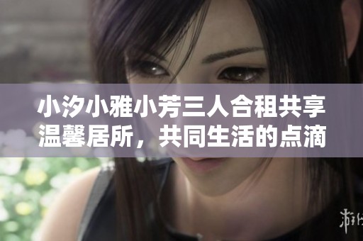 小汐小雅小芳三人合租共享温馨居所，共同生活的点滴故事