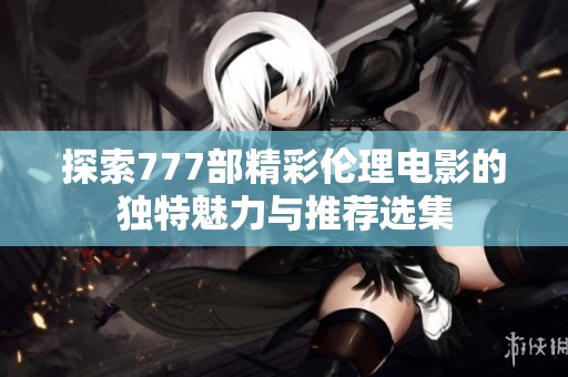 探索777部精彩伦理电影的独特魅力与推荐选集