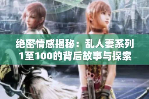 绝密情感揭秘：乱人妻系列1至100的背后故事与探索