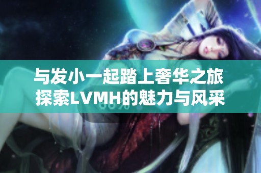 与发小一起踏上奢华之旅 探索LVMH的魅力与风采