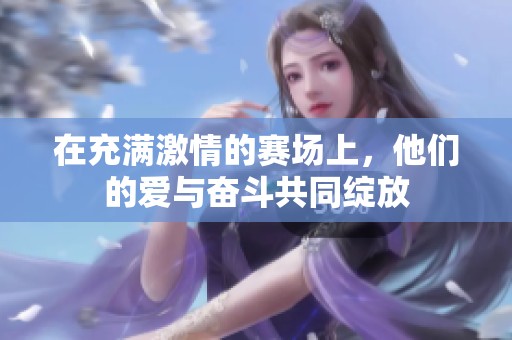在充满激情的赛场上，他们的爱与奋斗共同绽放