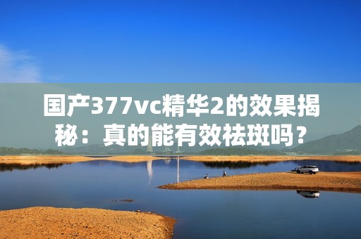 国产377vc精华2的效果揭秘：真的能有效祛斑吗？