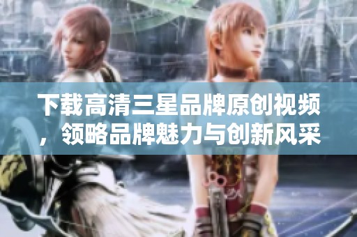 下载高清三星品牌原创视频，领略品牌魅力与创新风采