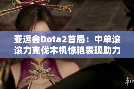 亚运会Dota2首局：中单滚滚力克伐木机惊艳表现助力蒙古队获胜