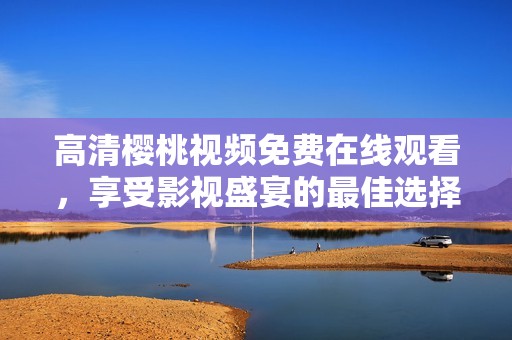 高清樱桃视频免费在线观看，享受影视盛宴的最佳选择