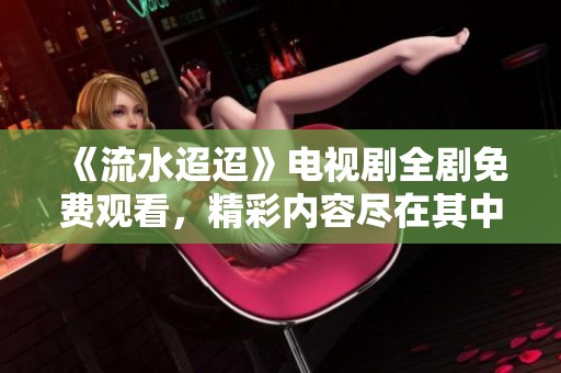 《流水迢迢》电视剧全剧免费观看，精彩内容尽在其中