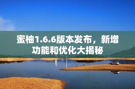 蜜柚1.6.6版本发布，新增功能和优化大揭秘