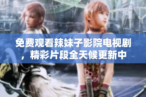 免费观看辣妹子影院电视剧，精彩片段全天候更新中