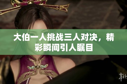 大伯一人挑战三人对决，精彩瞬间引人瞩目