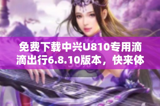 免费下载中兴U810专用滴滴出行6.8.10版本，快来体验便捷出行！