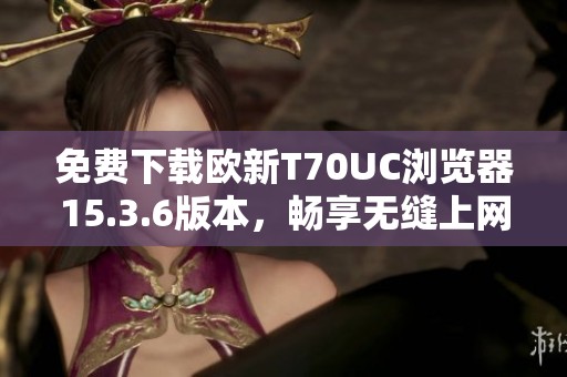 免费下载欧新T70UC浏览器15.3.6版本，畅享无缝上网体验