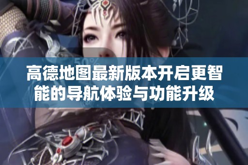 高德地图最新版本开启更智能的导航体验与功能升级