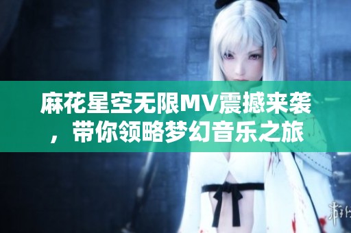 麻花星空无限MV震撼来袭，带你领略梦幻音乐之旅