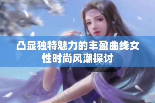 凸显独特魅力的丰盈曲线女性时尚风潮探讨
