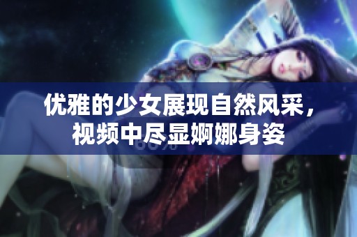 优雅的少女展现自然风采，视频中尽显婀娜身姿