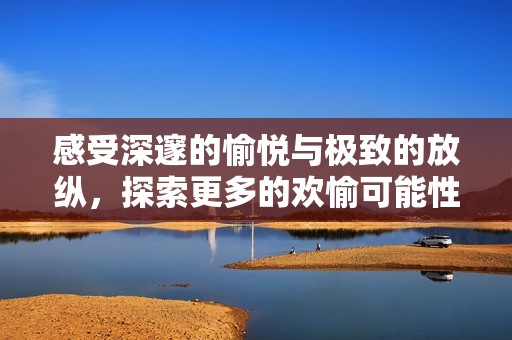 感受深邃的愉悦与极致的放纵，探索更多的欢愉可能性