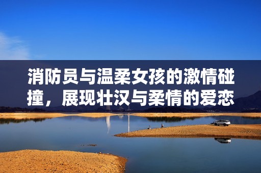 消防员与温柔女孩的激情碰撞，展现壮汉与柔情的爱恋故事