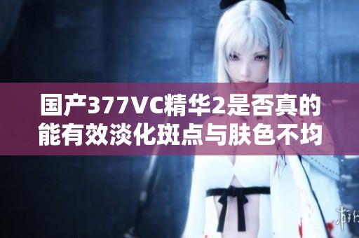 国产377VC精华2是否真的能有效淡化斑点与肤色不均