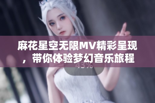 麻花星空无限MV精彩呈现，带你体验梦幻音乐旅程