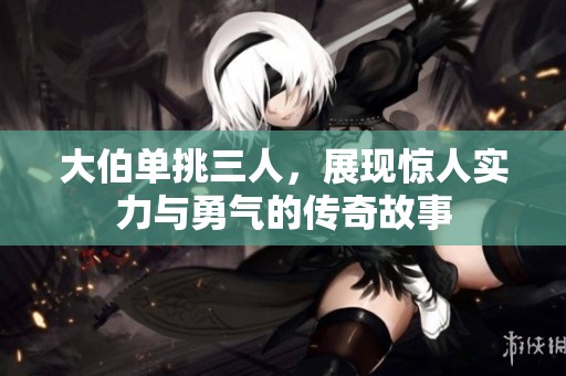 大伯单挑三人，展现惊人实力与勇气的传奇故事