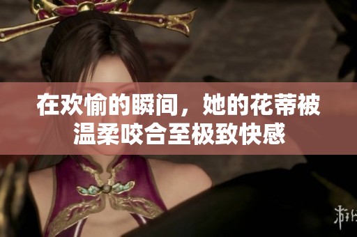 在欢愉的瞬间，她的花蒂被温柔咬合至极致快感