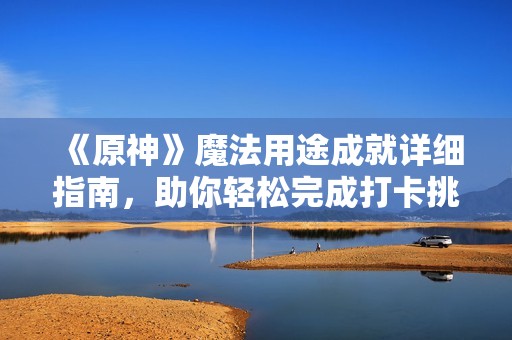 《原神》魔法用途成就详细指南，助你轻松完成打卡挑战！