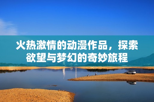 火热激情的动漫作品，探索欲望与梦幻的奇妙旅程