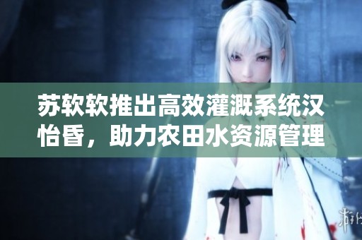 苏软软推出高效灌溉系统汉怡昏，助力农田水资源管理