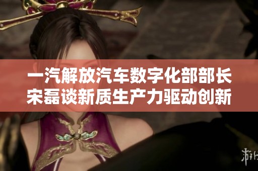 一汽解放汽车数字化部部长宋磊谈新质生产力驱动创新发展