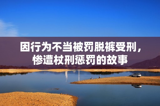 因行为不当被罚脱裤受刑，惨遭杖刑惩罚的故事