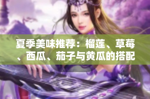夏季美味推荐：榴莲、草莓、西瓜、茄子与黄瓜的搭配享受