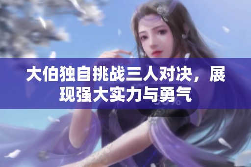 大伯独自挑战三人对决，展现强大实力与勇气