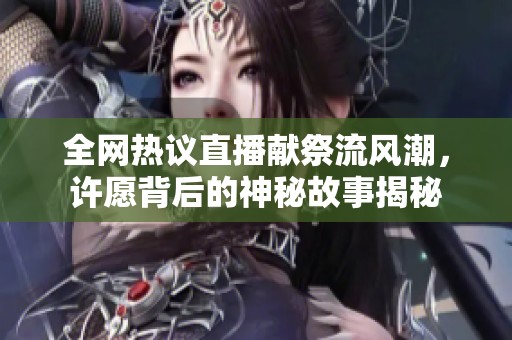 全网热议直播献祭流风潮，许愿背后的神秘故事揭秘