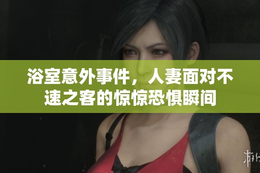 浴室意外事件，人妻面对不速之客的惊惊恐惧瞬间