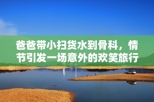 爸爸带小扫货水到骨科，情节引发一场意外的欢笑旅行