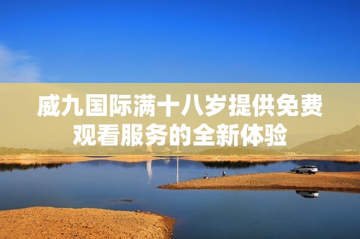 威九国际满十八岁提供免费观看服务的全新体验