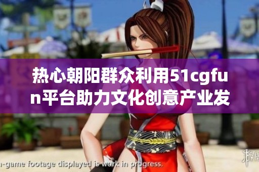 热心朝阳群众利用51cgfun平台助力文化创意产业发展