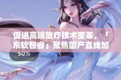促进高端放疗技术变革，「东软智睿」聚焦国产直线加速器创新发展