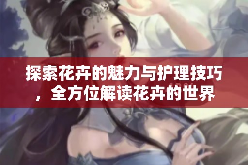 探索花卉的魅力与护理技巧，全方位解读花卉的世界
