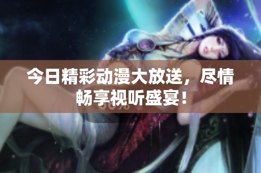 今日精彩动漫大放送，尽情畅享视听盛宴！