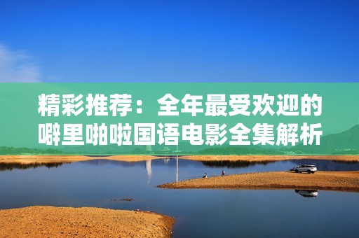 精彩推荐：全年最受欢迎的噼里啪啦国语电影全集解析