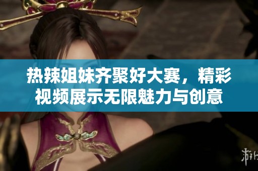 热辣姐妹齐聚好大赛，精彩视频展示无限魅力与创意