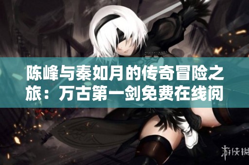 陈峰与秦如月的传奇冒险之旅：万古第一剑免费在线阅读解析