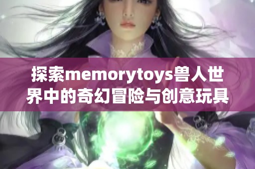 探索memorytoys兽人世界中的奇幻冒险与创意玩具设计