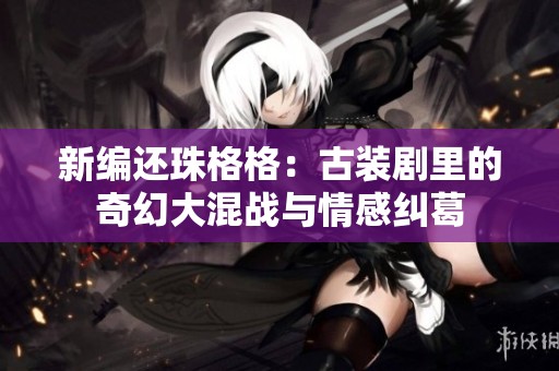 新编还珠格格：古装剧里的奇幻大混战与情感纠葛