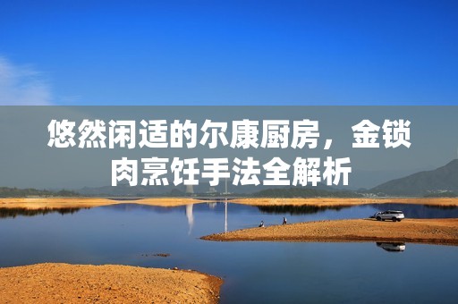悠然闲适的尔康厨房，金锁肉烹饪手法全解析