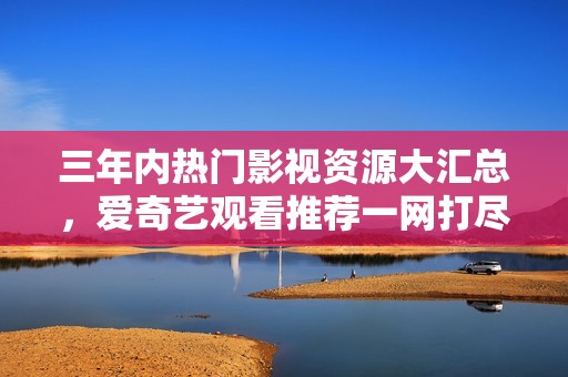 三年内热门影视资源大汇总，爱奇艺观看推荐一网打尽