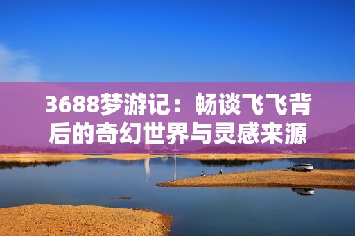 3688梦游记：畅谈飞飞背后的奇幻世界与灵感来源