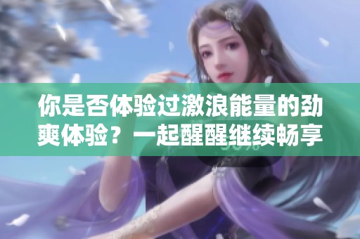 你是否体验过激浪能量的劲爽体验？一起醒醒继续畅享吧！