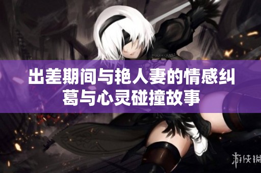 出差期间与艳人妻的情感纠葛与心灵碰撞故事
